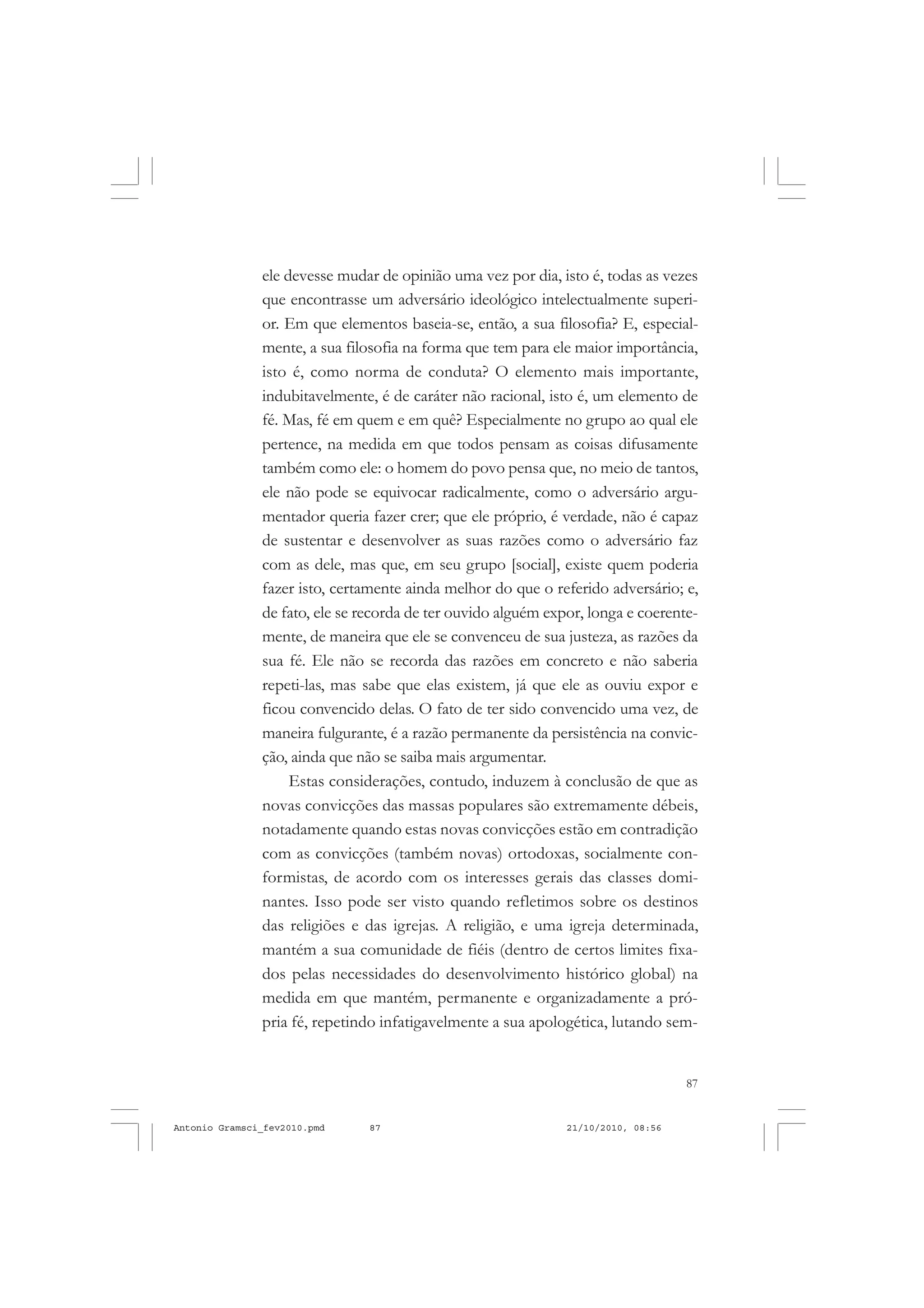87
COLEÇÃO EDUCADORES
ele devesse mudar de opinião uma vez por dia, isto é, todas as vezes
que encontrasse um adversário ideológico intelectualmente superi-
or. Em que elementos baseia-se, então, a sua filosofia? E, especial-
mente, a sua filosofia na forma que tem para ele maior importância,
isto é, como norma de conduta? O elemento mais importante,
indubitavelmente, é de caráter não racional, isto é, um elemento de
fé. Mas, fé em quem e em quê? Especialmente no grupo ao qual ele
pertence, na medida em que todos pensam as coisas difusamente
também como ele: o homem do povo pensa que, no meio de tantos,
ele não pode se equivocar radicalmente, como o adversário argu-
mentador queria fazer crer; que ele próprio, é verdade, não é capaz
de sustentar e desenvolver as suas razões como o adversário faz
com as dele, mas que, em seu grupo [social], existe quem poderia
fazer isto, certamente ainda melhor do que o referido adversário; e,
de fato, ele se recorda de ter ouvido alguém expor, longa e coerente-
mente, de maneira que ele se convenceu de sua justeza, as razões da
sua fé. Ele não se recorda das razões em concreto e não saberia
repeti-las, mas sabe que elas existem, já que ele as ouviu expor e
ficou convencido delas. O fato de ter sido convencido uma vez, de
maneira fulgurante, é a razão permanente da persistência na convic-
ção, ainda que não se saiba mais argumentar.
Estas considerações, contudo, induzem à conclusão de que as
novas convicções das massas populares são extremamente débeis,
notadamente quando estas novas convicções estão em contradição
com as convicções (também novas) ortodoxas, socialmente con-
formistas, de acordo com os interesses gerais das classes domi-
nantes. Isso pode ser visto quando refletimos sobre os destinos
das religiões e das igrejas. A religião, e uma igreja determinada,
mantém a sua comunidade de fiéis (dentro de certos limites fixa-
dos pelas necessidades do desenvolvimento histórico global) na
medida em que mantém, permanente e organizadamente a pró-
pria fé, repetindo infatigavelmente a sua apologética, lutando sem-
Antonio Gramsci_fev2010.pmd 21/10/2010, 08:5687
 