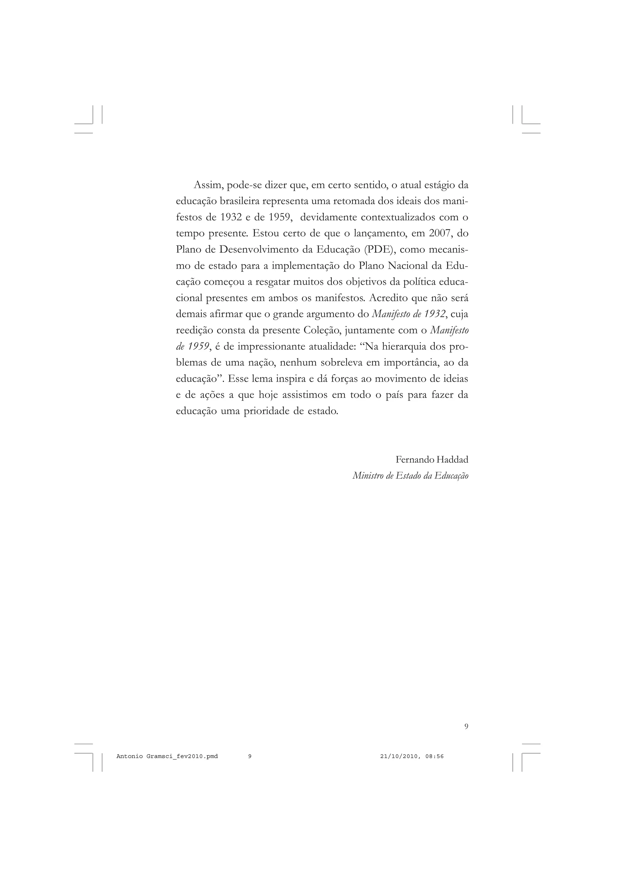 9
COLEÇÃO EDUCADORES
Assim, pode-se dizer que, em certo sentido, o atual estágio da
educação brasileira representa uma retomada dos ideais dos mani-
festos de 1932 e de 1959, devidamente contextualizados com o
tempo presente. Estou certo de que o lançamento, em 2007, do
Plano de Desenvolvimento da Educação (PDE), como mecanis-
mo de estado para a implementação do Plano Nacional da Edu-
cação começou a resgatar muitos dos objetivos da política educa-
cional presentes em ambos os manifestos. Acredito que não será
demais afirmar que o grande argumento do Manifesto de 1932, cuja
reedição consta da presente Coleção, juntamente com o Manifesto
de 1959, é de impressionante atualidade: “Na hierarquia dos pro-
blemas de uma nação, nenhum sobreleva em importância, ao da
educação”. Esse lema inspira e dá forças ao movimento de ideias
e de ações a que hoje assistimos em todo o país para fazer da
educação uma prioridade de estado.
Fernando Haddad
Ministro de Estado da Educação
Antonio Gramsci_fev2010.pmd 21/10/2010, 08:569
 