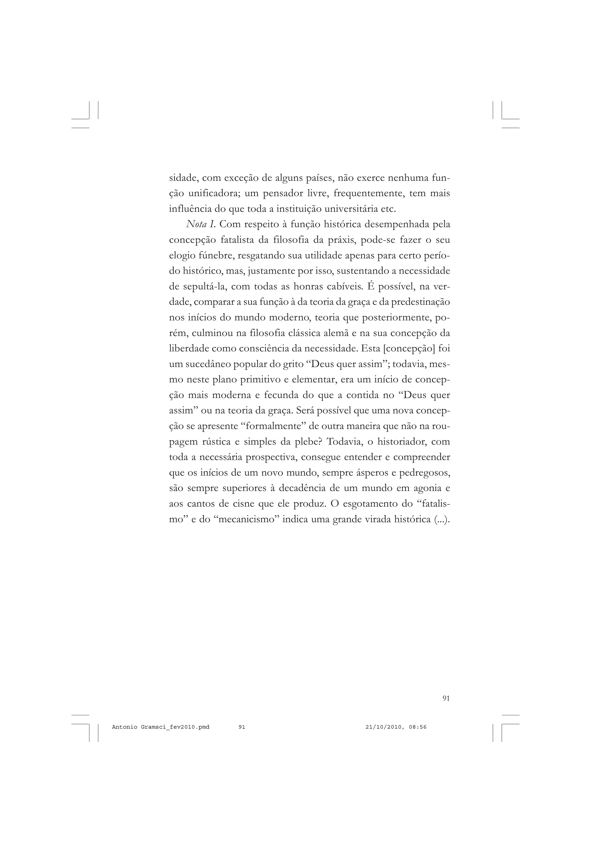 91
COLEÇÃO EDUCADORES
sidade, com exceção de alguns países, não exerce nenhuma fun-
ção unificadora; um pensador livre, frequentemente, tem mais
influência do que toda a instituição universitária etc.
Nota I. Com respeito à função histórica desempenhada pela
concepção fatalista da filosofia da práxis, pode-se fazer o seu
elogio fúnebre, resgatando sua utilidade apenas para certo perío-
do histórico, mas, justamente por isso, sustentando a necessidade
de sepultá-la, com todas as honras cabíveis. É possível, na ver-
dade, comparar a sua função à da teoria da graça e da predestinação
nos inícios do mundo moderno, teoria que posteriormente, po-
rém, culminou na filosofia clássica alemã e na sua concepção da
liberdade como consciência da necessidade. Esta [concepção] foi
um sucedâneo popular do grito “Deus quer assim”; todavia, mes-
mo neste plano primitivo e elementar, era um início de concep-
ção mais moderna e fecunda do que a contida no “Deus quer
assim” ou na teoria da graça. Será possível que uma nova concep-
ção se apresente “formalmente” de outra maneira que não na rou-
pagem rústica e simples da plebe? Todavia, o historiador, com
toda a necessária prospectiva, consegue entender e compreender
que os inícios de um novo mundo, sempre ásperos e pedregosos,
são sempre superiores à decadência de um mundo em agonia e
aos cantos de cisne que ele produz. O esgotamento do “fatalis-
mo” e do “mecanicismo” indica uma grande virada histórica (...).
Antonio Gramsci_fev2010.pmd 21/10/2010, 08:5691
 
