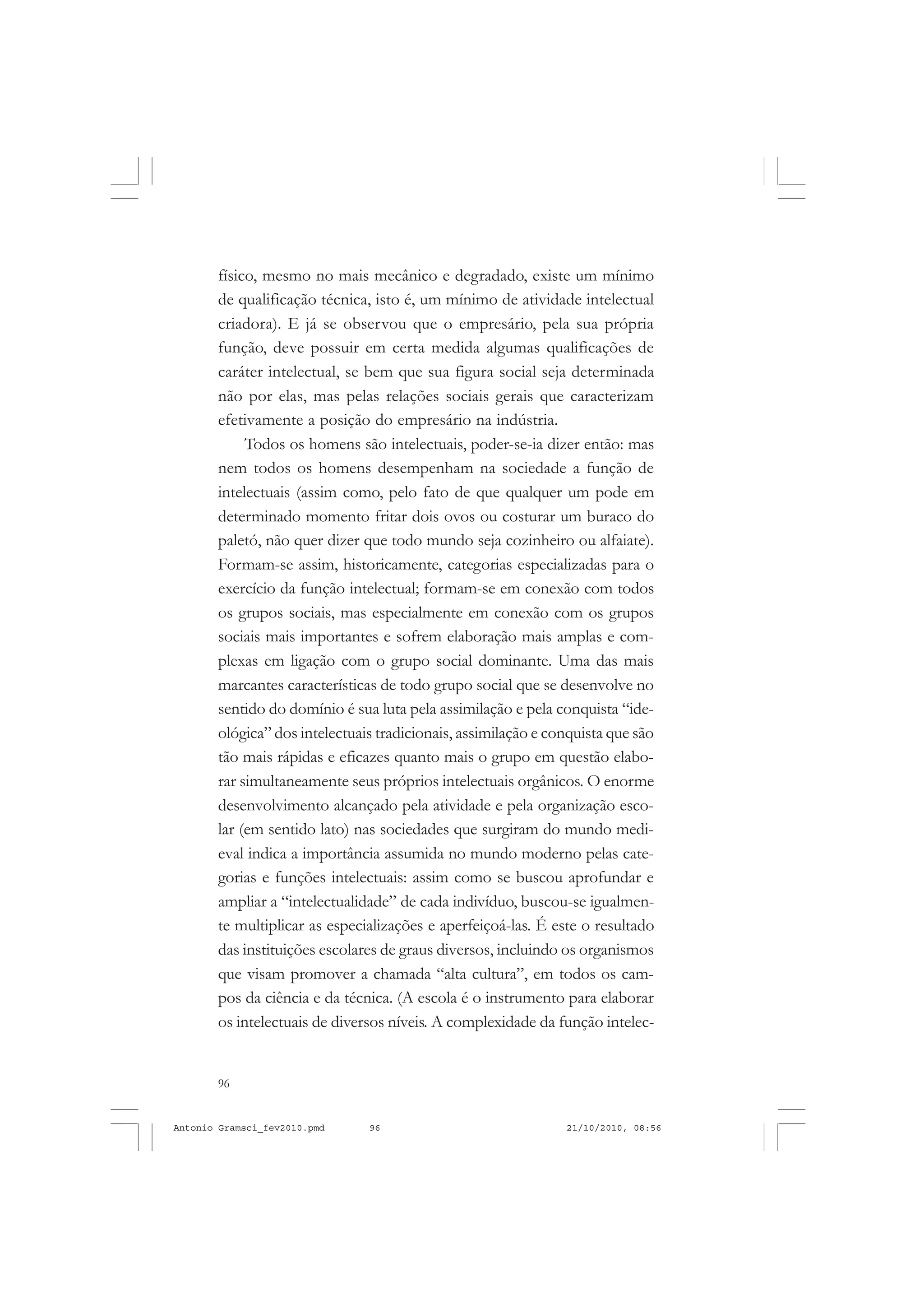 96
ANTONIO GRAMSCI
físico, mesmo no mais mecânico e degradado, existe um mínimo
de qualificação técnica, isto é, um mínimo de atividade intelectual
criadora). E já se observou que o empresário, pela sua própria
função, deve possuir em certa medida algumas qualificações de
caráter intelectual, se bem que sua figura social seja determinada
não por elas, mas pelas relações sociais gerais que caracterizam
efetivamente a posição do empresário na indústria.
Todos os homens são intelectuais, poder-se-ia dizer então: mas
nem todos os homens desempenham na sociedade a função de
intelectuais (assim como, pelo fato de que qualquer um pode em
determinado momento fritar dois ovos ou costurar um buraco do
paletó, não quer dizer que todo mundo seja cozinheiro ou alfaiate).
Formam-se assim, historicamente, categorias especializadas para o
exercício da função intelectual; formam-se em conexão com todos
os grupos sociais, mas especialmente em conexão com os grupos
sociais mais importantes e sofrem elaboração mais amplas e com-
plexas em ligação com o grupo social dominante. Uma das mais
marcantes características de todo grupo social que se desenvolve no
sentido do domínio é sua luta pela assimilação e pela conquista “ide-
ológica” dos intelectuais tradicionais, assimilação e conquista que são
tão mais rápidas e eficazes quanto mais o grupo em questão elabo-
rar simultaneamente seus próprios intelectuais orgânicos. O enorme
desenvolvimento alcançado pela atividade e pela organização esco-
lar (em sentido lato) nas sociedades que surgiram do mundo medi-
eval indica a importância assumida no mundo moderno pelas cate-
gorias e funções intelectuais: assim como se buscou aprofundar e
ampliar a “intelectualidade” de cada indivíduo, buscou-se igualmen-
te multiplicar as especializações e aperfeiçoá-las. É este o resultado
das instituições escolares de graus diversos, incluindo os organismos
que visam promover a chamada “alta cultura”, em todos os cam-
pos da ciência e da técnica. (A escola é o instrumento para elaborar
os intelectuais de diversos níveis. A complexidade da função intelec-
Antonio Gramsci_fev2010.pmd 21/10/2010, 08:5696
 