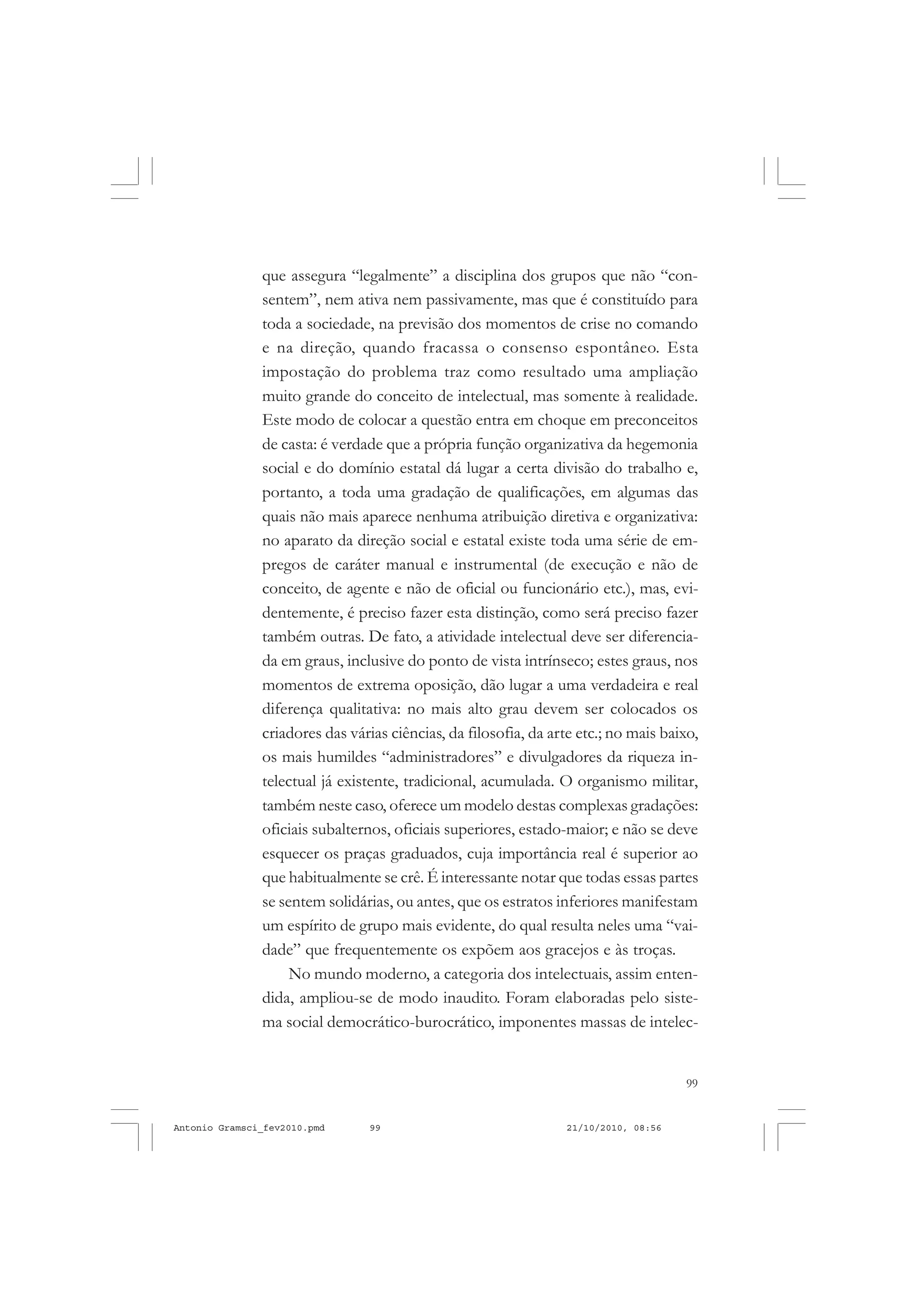 99
COLEÇÃO EDUCADORES
que assegura “legalmente” a disciplina dos grupos que não “con-
sentem”, nem ativa nem passivamente, mas que é constituído para
toda a sociedade, na previsão dos momentos de crise no comando
e na direção, quando fracassa o consenso espontâneo. Esta
impostação do problema traz como resultado uma ampliação
muito grande do conceito de intelectual, mas somente à realidade.
Este modo de colocar a questão entra em choque em preconceitos
de casta: é verdade que a própria função organizativa da hegemonia
social e do domínio estatal dá lugar a certa divisão do trabalho e,
portanto, a toda uma gradação de qualificações, em algumas das
quais não mais aparece nenhuma atribuição diretiva e organizativa:
no aparato da direção social e estatal existe toda uma série de em-
pregos de caráter manual e instrumental (de execução e não de
conceito, de agente e não de oficial ou funcionário etc.), mas, evi-
dentemente, é preciso fazer esta distinção, como será preciso fazer
também outras. De fato, a atividade intelectual deve ser diferencia-
da em graus, inclusive do ponto de vista intrínseco; estes graus, nos
momentos de extrema oposição, dão lugar a uma verdadeira e real
diferença qualitativa: no mais alto grau devem ser colocados os
criadores das várias ciências, da filosofia, da arte etc.; no mais baixo,
os mais humildes “administradores” e divulgadores da riqueza in-
telectual já existente, tradicional, acumulada. O organismo militar,
também neste caso, oferece um modelo destas complexas gradações:
oficiais subalternos, oficiais superiores, estado-maior; e não se deve
esquecer os praças graduados, cuja importância real é superior ao
que habitualmente se crê. É interessante notar que todas essas partes
se sentem solidárias, ou antes, que os estratos inferiores manifestam
um espírito de grupo mais evidente, do qual resulta neles uma “vai-
dade” que frequentemente os expõem aos gracejos e às troças.
No mundo moderno, a categoria dos intelectuais, assim enten-
dida, ampliou-se de modo inaudito. Foram elaboradas pelo siste-
ma social democrático-burocrático, imponentes massas de intelec-
Antonio Gramsci_fev2010.pmd 21/10/2010, 08:5699
 