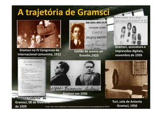 A trajetória de Gramsci

Gramsci no IV Congresso da
Internacional comunista, 1922

Cartão de acesso ao
Kremlin,1923

Gramsci, assinatura e
impressões digitais,
novembro de 1926

Gramsci em 1935
Primeiro Caderno" de
Turi, cela de Antonio
Gramsci, 08 de fevereiro
Gramsci, 1950
Fonte: http://www.slideshare.net/amorimanamaria/cultura-e-ao-apresentao-8179747
de 1929

 