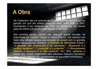A Obra
Os “Cadernos” são um conjunto de 29 obras escritas por Gramsci no
período em que ele esteve preso na Itália, entre 1926 e 1937.
Começaram a ser redigidos em 1929, no cárcere de Turi, pouco
após ter obtido autorização para estudar e escrever.
Sua primeira edição, datada pós segunda guerra mundial, foi
organizada por Palmiro Togliatti e Felice Platone, que optaram por
fazer uma seleção nesses seis volumes, de acordo com os grandes
temas estudados por Gramsci: “A filosofia de Benedetto Croce”;
“A questão dos intelectuais e da educação”; “Maquiavel e a
política moderna”; “O passado e o presente”; “O Risorgimento
italiano, a literatura e a vida nacional”. Em 1975, apareceu a
edição dita “crítica”, organizada pelo estudioso Valentino Gerratana.
Nela, os 29 cadernos são apresentados na sua ordem cronológica.

 