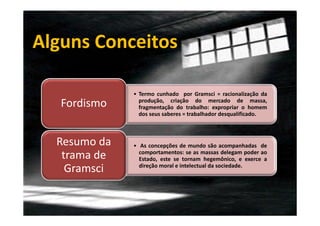 Alguns Conceitos
Fordismo

• Termo cunhado por Gramsci = racionalização da
produção, criação do mercado de massa,
fragmentação do trabalho: expropriar o homem
dos seus saberes = trabalhador desqualificado.

Resumo da
trama de
Gramsci

• As concepções de mundo são acompanhadas de
comportamentos: se as massas delegam poder ao
Estado, este se tornam hegemônico, e exerce a
direção moral e intelectual da sociedade.

 