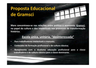 Proposta Educacional
de Gramsci
Marx concentrava-se nas relações entre política e economia, Gramsci,
no papel da cultura e dos intelectuais nos processos de transformação
histórica.

Escola única, unitária, “desinteressada”
•

Para trabalhadores intelectuais e manuais;

•

Conteúdos de formação profissional e de cultura clássica;

•

Rompimento com o dualismo educação profissional para a classe
trabalhadora e de cultura clássica para a classe dominante.

 