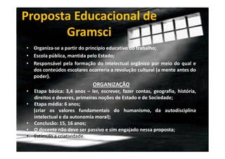 Proposta Educacional de
Gramsci
• Organiza-se a partir do princípio educativo do trabalho;
• Escola pública, mantida pelo Estado;
• Responsável pela formação do intelectual orgânico por meio do qual e
dos conteúdos escolares ocorreria a revolução cultural (a mente antes do
poder).

ORGANIZAÇÂO
•
•

•
•
•

Etapa básica: 3,4 anos – ler, escrever, fazer contas, geografia, história,
direitos e deveres, primeiras noções de Estado e de Sociedade;
Etapa média: 6 anos;
(criar os valores fundamentais do humanismo, da autodisciplina
intelectual e da autonomia moral);
Conclusão: 15, 16 anos;
O docente não deve ser passivo e sim engajado nessa proposta;
Estímulo a criatividade.

 