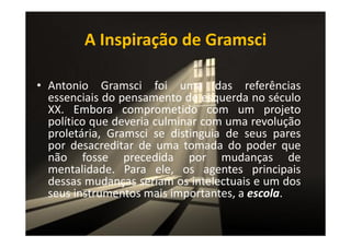 A Inspiração de Gramsci
• Antonio Gramsci foi uma das referências
essenciais do pensamento de esquerda no século
XX. Embora comprometido com um projeto
político que deveria culminar com uma revolução
proletária, Gramsci se distinguia de seus pares
por desacreditar de uma tomada do poder que
não fosse precedida por mudanças de
mentalidade. Para ele, os agentes principais
dessas mudanças seriam os intelectuais e um dos
seus instrumentos mais importantes, a escola.

 