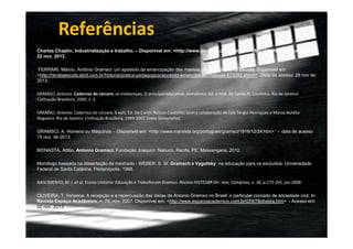 Referências
Charles Chaplin, Industrialização e trabalho. – Disponível em: <http://www.youtube.com/watch?v=uN6QPRqNhFk>. Acesso em
22 nov. 2013.
FERRARI. Márcio. Antônio Gramsci: um apóstolo da emancipação das massas. In: Revista Nova Escola. Disponível em
<http://revistaescola.abril.com.br/historia/pratica-pedagogica/apostolo-emancipacao-massas-423092.shtml> Data de acesso: 28 nov de
2013.
GRAMSCI, Antonio. Cadernos do cárcere: os intelectuais. O princípio educativo. Jornalismo. Ed. e trad. de Carlos N, Coutinho. Rio de Janeiro:
Civilização Brasileira, 2000. v. 2.
GRAMSCI. Antonio. Cadernos do cárcere, 6 vols. Ed. De Carlos Nelson Coutinho, com a colaboração de Luiz Sérgio Henriques e Marco Aurélio
Nogueira. Rio de Janeiro: Civilização Brasileira, 1999-2002 (Ivete Simionatto).
GRAMSCI, A. Homens ou Máquinas – Disponível em: <http://www.marxists.org/portugues/gramsci/1916/12/24.htm> - data de acesso
15 nov. de 2013.
MONASTA, Attilio. Antonio Gramsci. Fundação Joaquim Nabuco. Recife, PE: Massangana, 2010.
Monólogo baseado na dissertação de mestrado - WEBER, S. W. Gramsch e Vygotsky: na educação para os excluídos. Universidade
Federal de Santa Catarina, Florianópolis, 1998.
NASCIMENTO, M. I. et al. Escola Unitária: Educação e Trabalho em Gramsci. Revista HISTEDBR On –line, Campinas, n. 30, p.275-291, jun.2008.
OLIVEIRA, T. Fonseca. A recepção e a repercussão das idéias de Antonio Gramsci no Brasil: o particular conceito de sociedade civil. In:
Revista Espaço Acadêmico, n. 78, nov. 2007. Disponível em: <http://www.espacoacademico.com.br/078/78oliveira.htm> - Acesso em:
02 nov. 2013.

 