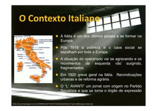 O Contexto Italiano
A Itália é um dos últimos países a se formar na
Europa.
Pós 1918 a pobreza e o caos social se
espalham por toda a Europa.
A situação do operariado vai se agravando e os
movimentos de esquerda vão surgindo,
fragmentados.
Em 1920 greve geral na Itália. Reivindicações
urbanas e de reforma agrária.
O “L‘ AVANTI” um jornal com origem no Partido
Socialista e que se torna o órgão de expressão
das esquerdas.
Fonte: http://4.bp.blogspot.com/_BerABMKfXsQ/SXY7DGCf47I/AAAAAAAAAE0/jN-sYY-qsPc/s400/mapa-da-italia-4.gif

 