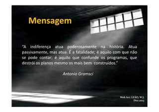 Mensagem
“A indiferença atua poderosamente na história. Atua
passivamente, mas atua. É a fatalidade; é aquilo com que não
se pode contar; é aquilo que confunde os programas, que
destrói os planos mesmo os mais bem construídos.”
Antonio Gramsci

Web Art: LEÃO, W.J.
Dez.2013

 