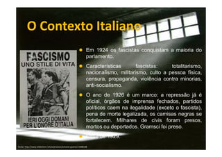 O Contexto Italiano
Em 1924 os fascistas conquistam a maioria do
parlamento.
Características
fascistas:
totalitarismo,
nacionalismo, militarismo, culto a pessoa física,
censura, propaganda, violência contra minorias,
anti-socialismo.
O ano de 1926 é um marco: a repressão já é
oficial, órgãos de imprensa fechados, partidos
políticos caem na ilegalidade (exceto o fascista),
pena de morte legalizada, os camisas negras se
fortalecem. Milhares de civis foram presos,
mortos ou deportados. Gramsci foi preso.
Crise de 1929.
Fonte: http://www.slideshare.net/arprotasio/antonio-gramsci-5408168

 