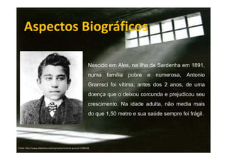 Aspectos Biográficos
Nascido em Ales, na ilha da Sardenha em 1891,
numa

família

pobre

e numerosa, Antonio

Gramsci foi vítima, antes dos 2 anos, de uma
doença que o deixou corcunda e prejudicou seu
crescimento. Na idade adulta, não media mais
do que 1,50 metro e sua saúde sempre foi frágil.

Fonte: http://www.slideshare.net/arprotasio/antonio-gramsci-5408168

 