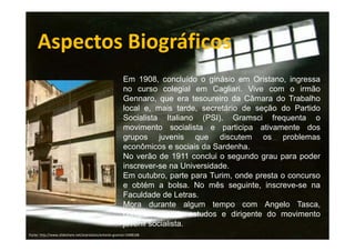 Aspectos Biográficos
Em 1908, concluído o ginásio em Oristano, ingressa
no curso colegial em Cagliari. Vive com o irmão
Gennaro, que era tesoureiro da Câmara do Trabalho
local e, mais tarde, secretário de seção do Partido
Socialista Italiano (PSI). Gramsci frequenta o
movimento socialista e participa ativamente dos
grupos juvenis que discutem os problemas
econômicos e sociais da Sardenha.
No verão de 1911 conclui o segundo grau para poder
inscrever-se na Universidade.
Em outubro, parte para Turim, onde presta o concurso
e obtém a bolsa. No mês seguinte, inscreve-se na
Faculdade de Letras.
Mora durante algum tempo com Angelo Tasca,
companheiro de estudos e dirigente do movimento
juvenil socialista.
Fonte: http://www.slideshare.net/arprotasio/antonio-gramsci-5408168

 