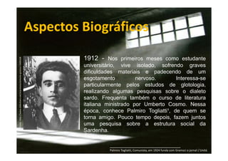 Fonte: http://www.slideshare.net/arprotasio/antonio-gramsci-5408168

Aspectos Biográficos
1912 - Nos primeiros meses como estudante
universitário, vive isolado, sofrendo graves
dificuldades materiais e padecendo de um
esgotamento
nervoso.
Interessa-se
particularmente pelos estudos de glotologia,
realizando algumas pesquisas sobre o dialeto
sardo. Frequenta também o curso de literatura
italiana ministrado por Umberto Cosmo. Nessa
época, conhece Palmiro Togliatti¹, de quem se
torna amigo. Pouco tempo depois, fazem juntos
uma pesquisa sobre a estrutura social da
Sardenha.
_____________________________
Palmiro Togliatti, Comunista, em 1924 funda com Gramsci o jornal L'Unitá.

 