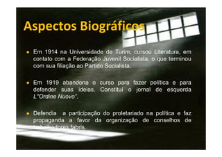 Aspectos Biográficos
● Em 1914 na Universidade de Turim, cursou Literatura, em

contato com a Federação Juvenil Socialista, o que terminou
com sua filiação ao Partido Socialista.
● Em 1919 abandona o curso para fazer política e para

defender suas ideias. Constituí o jornal de esquerda
L''Ordine Nuovo”.
● Defendia

a participação do proletariado na política e faz
propaganda a favor da organização de conselhos de
trabalhadores fabris.

 