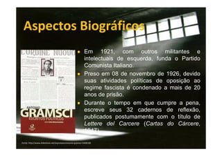 Aspectos Biográficos
● Em

1921, com outros militantes e
intelectuais de esquerda, funda o Partido
Comunista Italiano.
● Preso em 08 de novembro de 1926, devido
suas atividades políticas de oposição ao
regime fascista é condenado a mais de 20
anos de prisão.
● Durante o tempo em que cumpre a pena,
escreve seus 32 cadernos de reflexão,
publicados postumamente com o título de
Lettere del Carcere (Cartas do Cárcere,
1947).
Fonte: http://www.slideshare.net/arprotasio/antonio-gramsci-5408168

 