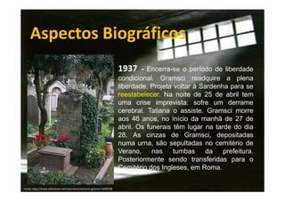 Aspectos Biográficos
1937

- Encerra-se o período de liberdade
condicional. Gramsci readquire a plena
liberdade. Projeta voltar à Sardenha para se
reestabelecer. Na noite de 25 de abril tem
uma crise imprevista: sofre um derrame
cerebral. Tatiana o assiste. Gramsci morre
aos 46 anos, no início da manhã de 27 de
abril. Os funerais têm lugar na tarde do dia
28. As cinzas de Gramsci, depositadas
numa urna, são sepultadas no cemitério de
Verano,
nas
tumbas
da
prefeitura.
Posteriormente sendo transferidas para o
Cemitério dos Ingleses, em Roma.
Fonte: http://www.slideshare.net/arprotasio/antonio-gramsci-5408168

 