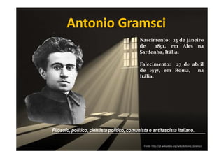 Antonio Gramsci
Nascimento: 23 de janeiro
de
1891, em Ales na
Sardenha, Itália.
Falecimento: 27 de abril
de 1937, em Roma, na
Itália.

Filósofo, político, cientista político, comunista e antifascista italiano.
________________________________________________________________
Fonte: http://pt.wikipedia.org/wiki/Antonio_Gramsci

 