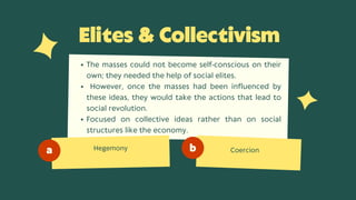 Elites  Collectivism
Hegemony
a b Coercion
The masses could not become self-conscious on their
own; they needed the help of social elites.
However, once the masses had been influenced by
these ideas, they would take the actions that lead to
social revolution.
Focused on collective ideas rather than on social
structures like the economy.
 