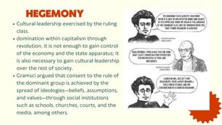HEGEMONY
Cultural leadership exercised by the ruling
class.
domination within capitalism through
revolution, it is not enough to gain control
of the economy and the state apparatus; it
is also necessary to gain cultural leadership
over the rest of society.
Gramsci argued that consent to the rule of
the dominant group is achieved by the
spread of ideologies—beliefs, assumptions,
and values—through social institutions
such as schools, churches, courts, and the
media, among others.
 