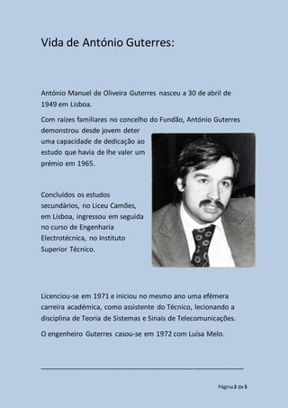 Página2 de 5
Vida de António Guterres:
António Manuel de Oliveira Guterres nasceu a 30 de abril de
1949 em Lisboa.
Com raízes familiares no concelho do Fundão, António Guterres
demonstrou desde jovem deter
uma capacidade de dedicação ao
estudo que havia de lhe valer um
prémio em 1965.
Concluídos os estudos
secundários, no Liceu Camões,
em Lisboa, ingressou em seguida
no curso de Engenharia
Electrotécnica, no Instituto
Superior Técnico.
Licenciou-se em 1971 e iniciou no mesmo ano uma efémera
carreira académica, como assistente do Técnico, lecionando a
disciplina de Teoria de Sistemas e Sinais de Telecomunicações.
O engenheiro Guterres casou-se em 1972 com Luísa Melo.
_____________________________________________________
 