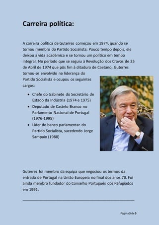 Página3 de 5
Carreira política:
A carreira política de Guterres começou em 1974, quando se
tornou membro do Partido Socialista. Pouco tempo depois, ele
deixou a vida académica e se tornou um político em tempo
integral. No período que se seguiu à Revolução dos Cravos de 25
de Abril de 1974 que pôs fim à ditadura de Caetano, Guterres
tornou-se envolvido na liderança do
Partido Socialista e ocupou os seguintes
cargos:
 Chefe do Gabinete do Secretário de
Estado da Indústria (1974 e 1975)
 Deputado de Castelo Branco no
Parlamento Nacional de Portugal
(1976-1995)
 Líder do banco parlamentar do
Partido Socialista, sucedendo Jorge
Sampaio (1988)
Guterres foi membro da equipa que negociou os termos da
entrada de Portugal na União Europeia no final dos anos 70. Foi
ainda membro fundador do Conselho Português dos Refugiados
em 1991.
_____________________________________________________
 
