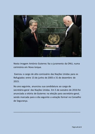 Página4 de 5
Nesta imagem António Guterres faz o juramento da ONU, numa
cerimónia em Nova Iorque.
Exerceu o cargo de alto comissário das Nações Unidas para os
Refugiados entre 15 de junho de 2005 e 31 de dezembro de
2015.
No ano seguinte, anunciou sua candidatura ao cargo de
secretário-geral das Nações Unidas. Em 5 de outubro de 2016 foi
anunciada a vitória de Guterres na eleição para secretário-geral,
sendo marcada para o dia seguinte a votação formal no Conselho
de Segurança.
_____________________________________________________
 