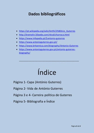 Página5 de 5
Dados bibliográficos
 https://pt.wikipedia.org/wiki/Ant%C3%B3nio_Guterres
 http://kremelin.50webs.com/nkvd/charroco.html
 https://www.infopedia.pt/$antonio-guterres
 https://www.antonioguterres.gov.pt/
 https://www.britannica.com/biography/Antonio-Guterres
 https://www.antonioguterres.gov.pt/antonio-guterres-
biography/
________________________________________________
Índice
Página 1- Capa (António Guterres)
Página 2- Vida de António Guterres
Página 3 e 4- Carreira política de Guterres
Página 5- Bibliografia e Índice
 