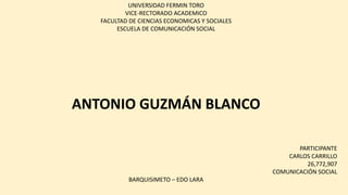 UNIVERSIDAD FERMIN TORO
VICE-RECTORADO ACADEMICO
FACULTAD DE CIENCIAS ECONOMICAS Y SOCIALES
ESCUELA DE COMUNICACIÓN SOCIAL
ANTONIO GUZMÁN BLANCO
PARTICIPANTE
CARLOS CARRILLO
26,772,907
COMUNICACIÓN SOCIAL
BARQUISIMETO – EDO LARA
 