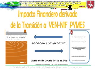 DPC-PCGA A VEN-NIF-PYME

Ciudad Bolívar, Octubre 25 y 26 de 2013
TRANSICIÓN VENPCGA A VEN-NIF PYME

LCDO. ANTONIO J. HERRERA

EVALUACION Y DIAGNOSTICO EMPRESARIAL: INGENIERIA DE NEGOCIOS - HACIA LA GLOBALIZACION DE LA INFORMACION FINANCIERA

 