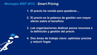 Mensajes MSF 2013 - Smart Pricing
1. El precio ha venido para quedarse…
2. El precio es la palanca de gestión con mayor
efecto sobre el beneficio
3. Las organizaciones dedican pocos recursos a
la definición y gestión del precio
4. Dos áreas de trabajo clave: optimizar precios
y reducir fugas
 