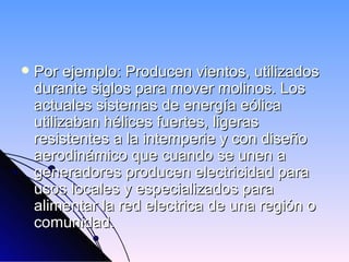  Por ejemplo: Producen vientos, utilizados
durante siglos para mover molinos. Los
actuales sistemas de energía eólica
utilizaban hélices fuertes, ligeras
resistentes a la intemperie y con diseño
aerodinámico que cuando se unen a
generadores producen electricidad para
usos locales y especializados para
alimentar la red electrica de una región o
comunidad.