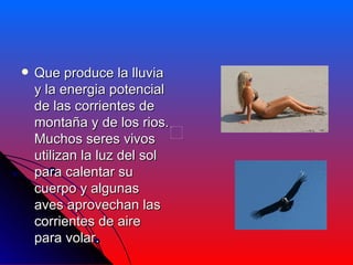  Que produce la lluvia
y la energia potencial
de las corrientes de
montaña y de los rios.
Muchos seres vivos
utilizan la luz del sol
para calentar su
cuerpo y algunas
aves aprovechan las
corrientes de aire
para volar.