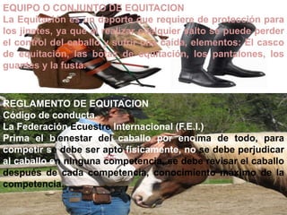 EQUIPO O CONJUNTO DE EQUITACION
La Equitación es un deporte que requiere de protección para
los jinetes, ya que al realizar cualquier salto se puede perder
el control del caballo y sufrir una caída, elementos: El casco
de equitación, las botas de equitación, los pantalones, los
guantes y la fusta.
REGLAMENTO DE EQUITACION
Código de conducta.
La Federación Ecuestre Internacional (F.E.I.)
Prima el bienestar del caballo por encima de todo, para
competir se debe ser apto físicamente, no se debe perjudicar
al caballo en ninguna competencia, se debe revisar el caballo
después de cada competencia, conocimiento máximo de la
competencia.
 