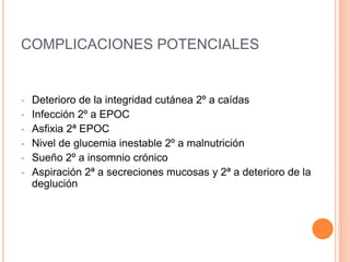 COMPLICACIONES POTENCIALES
• Deterioro de la integridad cutánea 2º a caídas
• Infección 2º a EPOC
• Asfixia 2ª EPOC
• Nivel de glucemia inestable 2º a malnutrición
• Sueño 2º a insomnio crónico
• Aspiración 2ª a secreciones mucosas y 2ª a deterioro de la
deglución
 
