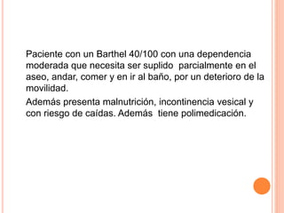 Paciente con un Barthel 40/100 con una dependencia
moderada que necesita ser suplido parcialmente en el
aseo, andar, comer y en ir al baño, por un deterioro de la
movilidad.
Además presenta malnutrición, incontinencia vesical y
con riesgo de caídas. Además tiene polimedicación.
 