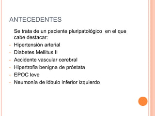 ANTECEDENTES
Se trata de un paciente pluripatológico en el que
cabe destacar:
• Hipertensión arterial
• Diabetes Mellitus II
• Accidente vascular cerebral
• Hipertrofia benigna de próstata
• EPOC leve
• Neumonía de lóbulo inferior izquierdo
 