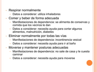 • Respirar normalmente
• Datos a considerar: utiliza inhaladores
• Comer y beber de forma adecuada
• Manifestaciones de dependencia: se alimenta de conservas y
comida que los vecinos le dan
• Datos a considerar: necesita ayuda para cortar algunos
alimentos, malnutrición, diabetes
• Eliminar normalmente por todas las vías
• Manifestaciones de dependencia: incontinencia vesical
• Datos a considerar: necesita ayuda para ir al baño
• Moverse y mantener posturas adecuadas
• Manifestaciones de dependencia: no sale de casa y le cuesta
caminar
• Datos a considerar: necesita ayuda para moverse
 