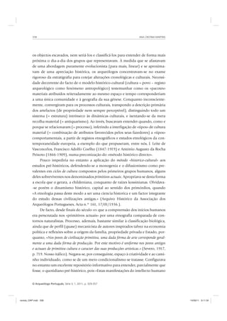 ANA CRISTINA MARTINS338
O Arqueólogo Português, Série V, 1, 2011, p. 329-357
os objectos escavados, nem seriá-los e classificá-los para entender de forma mais
próxima o dia-a-dia dos grupos que representavam. À medida que se afastavam
de uma abordagem puramente evolucionista (para mais, linear) e se aproxima-
vam de uma apreciação histórica, os arqueólogos concentravam-se no exame
rigoroso da estratigrafia para cotejar alterações cronológicas e culturais. Necessi-
dade decorrente do facto de o modelo histórico-cultural (cultura = povo – registo
arqueológico como fenómeno antropológico) testemunhar como os «pacotes»
materiais atribuídos reiteradamente ao mesmo espaço e tempo corresponderiam
a uma única comunidade e à geografia da sua génese. Conquanto inconsciente-
mente, convergiram para os processos culturais, transpondo a descrição primária
dos artefactos (de propriedade nem sempre perceptível), distinguindo todo um
sistema (= estrutura) intrínseco às dinâmicas culturais, e isentando-se da mera
recolha material (= antiquarismo). Ao invés, buscavam entender quando, como e
porque se relacionaram (= processo), inferindo a interligação de «tipos» de cultura
material (= combinação de atributos favorecidos pelos seus fazedores) a «tipos»
comportamentais, a partir de registos etnográficos e estudos etnológicos da con-
temporaneidade europeia, a exemplo do que propuseram, entre nós, J. Leite de
Vasconcelos, Francisco Adolfo Coelho (1847-1919) e António Augusto da Rocha
Peixoto (1866-1909), numa preconização do «método histórico directo».
Pouco impediria no entanto a aplicação do método «historico-cultural» aos
estudos pré-históricos, defendendo-se a monogenia e o difusionismo como pre-
valentes em ciclos de cultura compostos pelos primeiros grupos humanos, alguns
deles sobreviventes nos denominados primitivos actuais. Apropriava-se desta forma
a escola que o gerara, a childeniana, conquanto de raízes kossinianas. Olvidava-
-se porém o dinamismo histórico, capital ao sentido dos primórdios, quando
«A etnologia passa deste modo a ser uma ciencia historica e um factor integrante
do estudo dessas civilizações antigas.» (Arquivo Histórico da Associação dos
Arqueólogos Portugueses, Acta n.º 161, 17/01/1936.).
De facto, desde finais do século XIX que a compreensão dos inícios humanos
era perscrutada nos «primitivos actuais» por uma etnografia comparada de con-
tornos naturalistas. Processo, ademais, bastante similar à classificação biológica,
ainda que de perfil (quase) mecanicista de autores inspirados talvez na economia
política e reflexões sobre a origem da família, propriedade privada e Estado, por-
quanto, «Nos povos de civilisação primitiva, uma dada fórma de arte corresponde geral-
mente a uma dada fórma de producção. Por este motivo é uniforme nos povos antigos
e actuaes de primitiva cultura o caracter das suas producções artisticas.» (Severo, 1917,
p. 719. Nosso itálico). Negava-se, por conseguinte, espaço à criatividade e ao cami-
nho individuado, como se de um mero condicionalismo se tratasse. Configurava
no entanto um excelente repositório informativo para entender, parcialmente que
fosse, o quotidiano pré-histórico, pois «Estas manifestações do intellecto humano
revista_OAP.indd 338 14/09/11 9:11:34
 