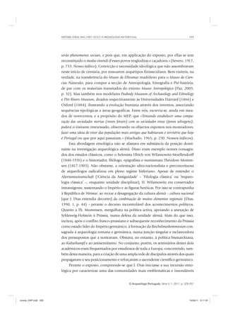 ANTÓNIO JORGE DIAS (1907-1973) E A ARQUEOLOGIA EM PORTUGAL 339
O Arqueólogo Português, Série V, 1, 2011, p. 329-357
serão phenomenos sociaes, e pois que, em applicação do exposto, por ellas se tem
reconstituido o modus vivendi d’esses povos trogloditas e caçadores.» (Severo, 1917,
p. 733. Nosso itálico). Convicção e necessidade ideológica que não assombravam
neste início de centúria, por ressoarem arquétipos finisseculares. Bem visíveis, na
verdade, na transferência do Museo de Ultramar madrileno para o Museo de Cien-
cias Naturales, para compor a secção de Antropologia, Etnografia e Pré-história,
de par com os materiais transitados do extinto Museo Antropológico (Paz, 2003,
p. 32). Mas também nos modelares Peabody Museum of Archaeology and Ethnology
e Pitt Rivers Museum, doados respectivamente às Universidades Harvard (1866) e
Oxford (1884), ilustrando a evolução humana através dos inventos, associando
sequências tipológicas a áreas geográficas. Entre nós, escrevia-se, ainda em mea-
dos de novecentos, e a propósito do MEP, que «Tentando estabelecer uma compa-
ração das sociedades mortas (restos fósseis) com as sociedades vivas (povos selvagens),
poderá o visitante interessado, observando os objectos expostos nos mostradores,
fazer uma ideia do viver das populações mais antigas que habitaram o território que hoje
é Portugal ou que por aqui passaram.» (Machado, 1965, p. 230. Nossos itálicos).
Esta abordagem etnológica não se afastava em substância da posição domi-
nante na investigação arqueológica alemã. Disso eram exemplo nomes consagra-
dos dos estudos clássicos, como o helenista Ulrich von Wilamowitz-Moellendorff
(1848-1931) e o historiador, filólogo, epigrafista e numismata Théodore Momm-
sen (1817-1903). Não obstante, a orientação ultra-nacionalista e preconceituosa
de arqueólogos radicalizou em pleno regime hitleriano. Apesar de entender o
Altertumswissenschaft (‘Ciência da Antiguidade’ – ‘Filologia clássica’ ou ‘Arqueo-
logia clássica’ –, enquanto unidade disciplinar), U. Wilamowitz era conservador
intransigente, sustentando o Império e as figuras heróicas. Por isso se contrapunha
à República de Weimar, ao recear a desagregação da cultura alemã – cultura nacional
[que J. Dias entendia decorrer] da combinação de muitos elementos regionais (Dias,
1990, 1, p. 44) – perante o decurso incontrolável dos acontecimentos políticos.
Quanto a Th. Mommsen, mergulhara na política activa, apoiando a anexação de
Schleswig-Holstein à Prússia, numa defesa da unidade alemã. Mais do que isso,
incitou, após o conflito franco-prussiano e subsequente reconhecimento da Prússia
como estado líder do Império germânico, à formação da Reichslimeskommission con-
sagrada à arqueologia romana e germânica, numa junção singular e esclarecedora
dos pressupostos que a norteavam. Obstava, no entanto, à política bismarckiana,
ao Kulturkampf e ao antisemitismo. No conjunto, porém, os seminários destes dois
académicos eram frequentados por estudiosos de toda a Europa, concorrendo, tam-
bém desta maneira, para a criação de uma ampla rede de discípulos através dos quais
propagavam o seu posicionamento e reforçavam o ascendente científico germânico.
Perante o exposto, compreende-se que J. Dias iniciasse a sua incursão etno-
lógica por caracterizar uma das comunidades mais emblemáticas e insondáveis
revista_OAP.indd 339 14/09/11 9:11:34
 