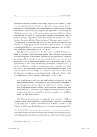 ANA CRISTINA MARTINS340
O Arqueólogo Português, Série V, 1, 2011, p. 329-357
do Portugal continental. Perdendo-se no tempo, o passado de Vilarinho da Furna
revela-se em tradições orais remontáveis à presença romana, quando da aber-
tura da via da Geira, indicando características da sua vivência de provável filiação
proto-histórica sobreviventes pela geografia que resguardava a colectividade de
influências externas, num posicionamento quase determinista. Foi com aldeias
como esta que a pesquisa de campo conferiu um cunho nacional(ista) básico a
qualquer ideologia erguida sobre sentimentos exacerbados, a exemplo da Alema-
nha nazi. Expressão, ademais, desaprovada por J. Dias, para quem, no pós-2.ª
Guerra Mundial, se concretizava por fim «[…] a velha aspiração do Sacro Império
Romano, não pela imposição de um estado, mas pela livre vontade de todos que
nessa aliança ideal vêem a sua sobrevivência pessoal e a de valores que se habitu-
aram a respeitar acima de tudo.» (Dias, 1984, p. 107).
Mais. É possível que este interesse de J. Dias rompesse também de uma neces-
sidade de contrariar a ideia transmitida amiúde sobre os latinos como simples
Naturvölker receptores de Kulturvölker representados pelos germânicos. Urgência
que terá presidido à redacção do seu (presumível) primeiro envolvimento com
a etnografia, Acerca do sentimento da Natureza entre os povos latinos, onde se entre-
vêem influências, entre outras, da ‘Renascença Portuguesa’. Tanto mais que «[…]
não tem fundamento científico a separação que muitos etnógrafos pretendem
fazer entre a ciência que estuda as culturas dos povos chamados civilizados e as dos
chamados primitivos ou naturais. O que há é a ciência do homem como ser cultural, quer
lhe chamemos etnologia, ou antropologia cultural, e nada mais.» (Dias, 1956b,
p. 6. Nosso itálico). Certeza reforçada pouco depois (1959), ao ver
com satisfação que se vai rompendo essa barreira preconceituosa que tem
levado uns estudiosos a considerarem-se folcloristas e outros etnógrafos, e
que vão aparecendo pessoas capazes de alargar os seus interesses compara-
tivos às diferentes partes do Mundo, convictos de que estamos perante uma
humanidade una na sua essência e que os aspectos das diferentes culturas só se
compreendem inteiramente quando projectados num plano universal (Dias,
1993, 2, p. 159. Nosso itálico)
Não deixa de ser curioso que este opúsculo fosse publicado (1942) em
Ensayos y Estudios, revista de Cultura, Filosofia e Língua castelhana e portuguesa
(1939), pertencente ao ‘Instituto Ibero-Americano’ de Berlim, fundado a 21 de
Outubro de 19302
, data do descobrimento do continente americano por Cris-
2
«Una de las muchas cenas macabras de la historia del fascismo hitleriano fue lo ocurrido el 10 de mayo de 1933. Pre-
cisamente ante el monumento de los hermanos Humboldt, que habían formulado su credo del humanitarismo, se que-
maron publicamente aquellos libros inspirados en las mismas ideas de universalidad y fraternidad de Humboldt. El que
los libros de Alejandro de Humboldt non fuesen igualmente víctimas de las llamas no se debe al respeto que pudiera
revista_OAP.indd 340 14/09/11 9:11:34
 