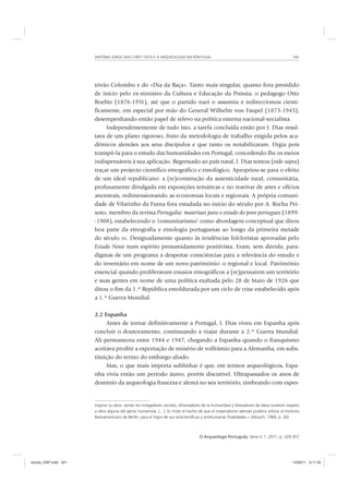 ANTÓNIO JORGE DIAS (1907-1973) E A ARQUEOLOGIA EM PORTUGAL 341
O Arqueólogo Português, Série V, 1, 2011, p. 329-357
tóvão Colombo e do «Dia da Raça». Tanto mais singular, quanto fora presidido
de início pelo ex-ministro da Cultura e Educação da Prússia, o pedagogo Otto
Boelitz (1876-1951), até que o partido nazi o assumiu e redireccionou cienti-
ficamente, em especial por mão do General Wilhelm von Faupel (1873-1945),
desempenhando então papel de relevo na política externa nacional-socialista.
Independentemente de tudo isto, a tarefa concluída então por J. Dias resul-
tava de um plano rigoroso, fruto da metodologia de trabalho exigida pelos aca-
démicos alemães aos seus discípulos e que tanto os notabilizaram. Urgia pois
transpô-la para o estudo das humanidades em Portugal, concedendo-lhe os meios
indispensáveis à sua aplicação. Regressado ao país natal, J. Dias tentou (vide supra)
traçar um projecto científico etnográfico e etnológico. Apropriou-se para o efeito
de um ideal republicano: a (re)construção da autenticidade rural, comunitária,
profusamente divulgada em exposições temáticas e no reavivar de artes e ofícios
ancestrais, redimensionando as economias locais e regionais. A própria comuni-
dade de Vilarinho da Furna fora estudada no início do século por A. Rocha Pei-
xoto, membro da revista Portugalia: materiaes para o estudo do povo portuguez (1899-
-1908), estabelecendo o ‘comunitarismo’ como abordagem conceptual que ditou
boa parte da etnografia e etnologia portuguesas ao longo da primeira metade
do século XX. Designadamente quanto às tendências folcloristas aprovadas pelo
Estado Novo num espírito presumidamente positivista. Eram, sem dúvida, para-
digmas de um programa a despertar consciências para a relevância do estudo e
do inventário em nome de um novo património: o regional e local. Património
essencial quando proliferavam ensaios etnográficos a (re)pensarem um território
e suas gentes em nome de uma política exaltada pelo 28 de Maio de 1926 que
ditou o fim da 1.ª República emoldurada por um ciclo de crise estabelecido após
a 1.ª Guerra Mundial.
2.2 Espanha
Antes de tornar definitivamente a Portugal, J. Dias viveu em Espanha após
concluir o doutoramento, continuando a viajar durante a 2.ª Guerra Mundial.
Ali permaneceu entre 1944 e 1947, chegando a Espanha quando o franquismo
aceitava proibir a exportação de minério de volfrâmio para a Alemanha, em subs-
tituição do termo do embargo aliado.
Mas, o que mais importa sublinhar é que, em termos arqueológicos, Espa-
nha vivia então um período áureo, porém discutível. Ultrapassados os anos de
domínio da arqueologia francesa e alemã no seu território, timbrando com espes-
inspirar su obra. Jamás los instigadores racistas, difamadores de la humanidad y falseadores de ideas tuvieron respeto
a obra alguna del génio humanista. […]. Es triste el hecho de que el imperialismo alemán pudiera utilizar el Instituto
Iberoamericano de Berlín, para el logro de sus anticientíﬁcas y antihumanas ﬁnalidades.» (Abusch, 1969, p. 26).
revista_OAP.indd 341 14/09/11 9:11:34
 