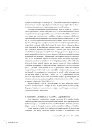 ANTÓNIO JORGE DIAS (1907-1973) E A ARQUEOLOGIA EM PORTUGAL 343
O Arqueólogo Português, Série V, 1, 2011, p. 329-357
o grupo de arqueólogos de Santiago de Compostela diligenciasse comprovar a
precedência das estações arqueológicas identificadas na sua região sobre as desco-
bertas nos restantes recessos espanhóis, particularmente levantinos.
Ademais, parece-nos assaz sintomático que o primeiro ensaio de J. Dias ver-
sando a problemática castreja fosse publicado na Galiza, nos Cuadernos de Estudios
Galegos. Com versão portuguesa editada ainda nesse ano (Dias, 1946), confirmava-
-se a ligação que mantinha com a realidade portuguesa enquanto trabalhava e
estudava no estrangeiro, neste caso em Espanha. Aquela revista pertencia ao Insti-
tuto de Estudios Galegos Padre Sarmiento, fundado (1944) por iniciativa do Consejo
Superior de Investigaciones Científicas (resultante da conversão franquista da JAEIC),
propondo-se continuar o labor do Seminario de Estudos Galegos (vide supra). Tanto
mais interessante se revela este seu trabalho, quanto o seu conteúdo reforçava a
ideia contida no impresso que publicara na Alemanha (vide supra), esboçando
uma linha de investigação prosseguida já em Portugal, porquanto «[…] o estudo de
uma herança social castreja, como elemento que contribui fortemente para a formação da
personalidade-base portuguesa e galega, e que se encontra particularmente viva e pró-
xima da raiz primitiva em algumas tradições dos nossos dois povos, se pode per-
feitamente considerar como objecto de investigação científica.» (Dias e Oliveira,
1962, p. 2. Nosso itálico). Mais do que isso, era como se J. Dias reproduzisse
o influente antropólogo escocês James George Frazer (1854-1941) ao sublinhar
que, «[…] en effet, l’Aryen primitif, en tout ce qui concerne la fibre et la trame de
son esprit, n’est pas mort. Il existe encore aujourd’hui parmi nous. Les grandes forces
intellectuelles et morales qui ont révolutionné le monde civilisé n’ont guère eu
d’action sur le paysan. […].». (Dias e Oliveira, 1962, p. 2. Nosso itálico). Tentaria
conciliar, deste modo, as duas teses prevalecentes à época quanto à origem das
estruturas habitacionais castrejas de planta predominantemente circular, ou seja,
as teses pré-celta e celta (Dias, 1946, p. 3-4).
A verdade, todavia, é que se a Arqueologia era, por vezes, terminante em uni-
ficar e/ou reunificar nações, a exemplo de Itália, da Alemanha e, em certa medida,
da própria Espanha, o seu merecimento mitigava num Portugal ausente de cor-
rentes autonomistas e separatistas.
3. O REGRESSO A PORTUGAL: O PANORAMA ARQUEOLÓGICO
Após Espanha, J. Dias tornou a Portugal e, a convite de A. Mendes Correia,
trabalhou no Centro de Estudos de Etnologia Peninsular, associado ao Instituto
de Antropologia da Faculdade de Ciências da Universidade do Porto, para nele
dirigir a Secção de Etnografia enquanto leccionava na Universidade de Coimbra.
Aparte querelas pessoais perpetuadas por nomes destacados da arqueologia
portuguesa (vide supra), com realce para M. Heleno e A. Mendes Correia, que
revista_OAP.indd 343 14/09/11 9:11:34
 