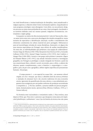 ANA CRISTINA MARTINS344
O Arqueólogo Português, Série V, 1, 2011, p. 329-357
em nada beneficiavam a institucionalização da disciplina, antes prejudicando-a
nalguns aspectos, o objectivo deste Centro era bastante explícito, enquadrando-se
num programa etnológico mais abrangente. Com efeito, era seu primeiro desíg-
nio procurar as raízes mais profundas do ser, estar e fazer português, vinculando-o
ao território definido como tal, mesmo quando, nalgumas circunstâncias, con-
templasse a região galega.
Conquanto na esteira da obra monumental de J. Leite de Vasconcelos, dava-
-se assim início entre nós a uma nova abordagem dos estudos etnográficos, numa
tentativa de especializar a identificação, descrição, recolha e entendimento dos
elementos constituintes da cultura material do povo português. Utilizavam-se
para tal metodologias retiradas de outras disciplinas, chamando a si alguns dos
seus maiores especialistas em Portugal, num esforço de análise interdisciplinar.
De entre eles, as individualidades que perfariam a sua equipa de colaboradores:
Ernesto Veiga de Oliveira (1910-1990), Benjamim Enes Pereira (1928-), Fernando
Galhano (1904-1995), Manuel Viegas Guerreiro (1912-1997), José Cutileiro e
Margot Dias (1908-2001). Acrescia a este grupo mais próximo e presente a figura
de Orlando Ribeiro (1911-1997), cuja atitude visionária renovou a investigação
geográfica em Portugal ao privilegiar o estudo integrado do Homem a partir da
sua caracterização física, cultural e social, recorrendo, para o efeito, a saberes tão
diversos, quanto complementares, como o histórico, o arqueológico e o etno-
gráfico, para, de par com o geográfico, definir regiões específicas de povoamento
humano. Até porque,
O tempo presente é – e em especial no nosso País – um momento cultural
singular, de crise e mutação, que marca o abandono final das técnicas primitivas
e matizadas do artesanato local e dos conceitos tradicionais de uma economia
arcaica, ignorante da quantificação dos seus valores, e a sua substituição pro-
gressiva mas vertiginosa por um padrão uniforme de produção racionalizada
e competitiva. […]. Por isso, também, o presente trabalho nos pareceu pungente-
mente, dramaticamente mesmo, oportuno (Dias, Oliveira e Galhano, 1959, p. 3.
Nossos itálicos)
Na fronteira entre racionalismo e romantismo tardio, J. Dias revelava, anos
depois (1964), que «Para nós é o pitoresco que desaparece nesta época de impla-
cável planificação e utilitarismo3
, mas à luz da história da técnica isto não passa
3
J. Dias criticava profundamente o desenvolvimento vertiginoso do seu tempo assente numa sociedade de consumo,
proferindo (1968) as seguintes palavras: «Para muitos economistas modernos, dos países altamente industrializados,
este crescimento da humanidade deve ser encarado com franco optimismo. Hoje, o problema fundamental para essas
sociedades é produzir e vender o mais possível. Cada homem a mais na Terra é um comprador potencial. É mais um
aparelho de televisão que se vende, mais um frigoríﬁco, mais um automóvel. O problema alimentar não é com eles!»
revista_OAP.indd 344 14/09/11 9:11:34
 