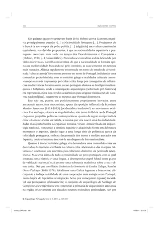 ANA CRISTINA MARTINS346
O Arqueólogo Português, Série V, 1, 2011, p. 329-357
Tais palavras quase recuperavam frases de M. Heleno acerca da mesma maté-
ria, principalmente quando «[…] a Nacionalidade Portuguesa […]. Precisamos de
ir buscá-la aos tempos da pedra polida. […] julga[ndo] essa cultura peninsular
equivalente, nas devidas proporções, á que as nacionalidades espanhola e por-
tuguesa exerceram mais tarde no tempo dos Descobrimentos e Conquistas.»
(Heleno, 1930, p. 4. Nosso itálico). Pretendia-se contraditar a ideia defendida por
vários intelectuais, na trilha oitocentista, de que a nacionalidade se formara ape-
nas na medievalidade, buscando-se, pelo contrário, as suas sementes em tempos
mais recuados. Aliança rapidamente encontrada em torno do estudo da denomi-
nada ‘cultura castreja’ fortemente presente no norte de Portugal, indiciando uma
comunhão proto-histórica com o território galego e realidades culturais centro-
-europeias através da presença pré-celta e celta, longe por conseguinte de influên-
cias mediterrâneas. Mesmo assim, o caso português afastava-se dos figurinos fran-
quista e hitleriano, onde a investigação arqueológica (sobretudo pré-histórica)
era representada fora dos círculos académicos para avigorar vindicações de natu-
reza nacional(ista), justamente as mesmas que Portugal dispensava.
Este não era, porém, um posicionamento propriamente inovador, antes
ancorando em escritos oitocentistas, apesar da oposição inflamada de Francisco
Martins Sarmento (1833-1899) (ocidentalista irredutível) ao movimento celti-
cista. Em seu lugar, elevava as singularidades, não tanto da Ibéria ou de Portugal
enquanto geografias políticas contemporâneas, quanto da região compreendida
entre a Galiza e a Serra da Estrela, a mesma que vira nascer uma das individuali-
dades mais perturbantes da expansão romana, Viriato. Atitude fixada na arqueo-
logia nacional, rompendo a centúria seguinte e adquirindo forma em diferentes
momentos e aspectos, dando lugar a uma longa série de polémicas acerca da
celticidade portuguesa, embora desapossada dos teores e moldes avocados em
Espanha, onde se intentou inscrevê-la em diegeses de foro nacionalista.
Quanto à intelectualidade galega, ela demandava uma comunhão entre os
dois lados da fronteira estribada na cultura celta, abeirando-a das margens bri-
tânicas e suscitando um autêntico pan-celticismo distintivo da península seten-
trional. Mas seria acima de tudo a proximidade ao povo português, com o qual
irmanava uma história e uma língua, a desempenhar papel fulcral neste plano
de validação nacional(ista) perante uma soberania madrilena sobre a sua cul-
tura única. Daí que um filiado dinâmico do Seminario de Estudos Galegos, Ramón
Otero Pedrayo (1888-1976), idealizasse uma Galiza luguense e bracarense, ali-
cerçando a indispensabilidade de uma cooperação mais enérgica com Portugal,
numa lógica de hipotética reintegração. Seria, por conseguinte, (quase) inevitá-
vel que (conquanto oficiosamente) o conjunto de arqueólogos de Santiago de
Compostela se empenhasse em comprovar a primazia de arqueossítios arrolados
na região, relativamente aos situados noutros recônditos peninsulares. Até por
revista_OAP.indd 346 14/09/11 9:11:34
 