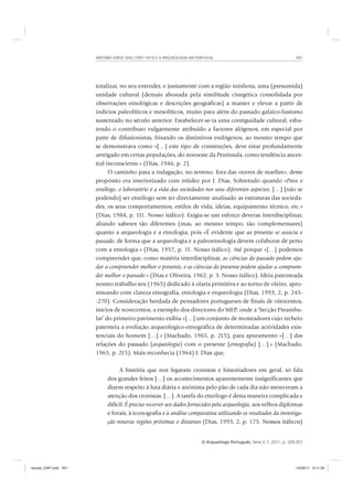 ANTÓNIO JORGE DIAS (1907-1973) E A ARQUEOLOGIA EM PORTUGAL 347
O Arqueólogo Português, Série V, 1, 2011, p. 329-357
totalizar, no seu entender, e juntamente com a região minhota, uma (presumida)
unidade cultural (demais abonada pela similitude cinegética consolidada por
observações etnológicas e descrições geográficas) a manter e elevar a partir de
indícios paleolíticos e mesolíticos, muito para além do passado galaico-lusitano
sustentado no século anterior. Estabelecer-se-ia uma contiguidade cultural, esba-
tendo o contributo vulgarmente atribuído a factores alógenos, em especial por
parte de difusionistas, frisando os distintivos endógenos, ao mesmo tempo que
se demonstrava como «[…] este tipo de construções, deve estar profundamente
arreigado em certas populações, do noroeste da Península, como tendência ances-
tral inconsciente.» (Dias, 1946, p. 2).
O caminho para a indagação, no terreno, fora das «torres de marfim», deste
propósito era interiorizado com nitidez por J. Dias. Sobretudo quando «Para o
etnólogo, o laboratório é a vida das sociedades nos seus diferentes aspectos. […] [não se
podendo] ser etnólogo sem ter directamente analisado as estruturas das socieda-
des, os seus comportamentos, estilos de vida, ideias, equipamento técnico, etc.»
(Dias, 1984, p. 111. Nosso itálico). Exigia-se um esforço deveras interdisciplinar,
aliando saberes tão diferentes (mas, ao mesmo tempo, tão complementares)
quanto a arqueologia e a etnologia, pois «É evidente que ao presente se associa o
passado, de forma que a arqueologia e a paleoetnologia devem colaborar de perto
com a etnologia.» (Dias, 1957, p. 11. Nosso itálico). Até porque «[…] podemos
compreender que, como matéria interdisciplinar, as ciências do passado podem aju-
dar a compreender melhor o presente, e as ciências do presente podem ajudar a compreen-
der melhor o passado.» (Dias e Oliveira, 1962, p. 3. Nosso itálico). Ideia patenteada
noutro trabalho seu (1965) dedicado à olaria primitiva e ao torno de oleiro, apro-
ximando com clareza etnografia, etnologia e erqueologia (Dias, 1993, 2, p. 245-
-270). Consideração herdada de pensadores portugueses de finais de oitocentos,
inícios de novecentos, a exemplo dos directores do MEP, onde a ‘Secção Preambu-
lar’ do primeiro pavimento exibia «[…] um conjunto de mostradores cujo recheio
patenteia a evolução arqueológico-etnográfica de determinadas actividades exis-
tenciais do homem […].» (Machado, 1965, p. 215), para apuramento «[…] das
relações do passado (arqueologia) com o presente (etnografia) […].» (Machado,
1965, p. 215). Mais reconhecia (1964) J. Dias que,
A história que nos legaram cronistas e historiadores em geral, só fala
dos grandes feitos […] os acontecimentos aparentemente insignificantes que
dizem respeito à luta diária e anónima pelo pão de cada dia não mereceram a
atenção dos cronistas. […]. A tarefa do etnólogo é desta maneira complicada e
difícil. É preciso recorrer aos dados fornecidos pela arqueologia, aos velhos diplomas
e forais, à iconografia e à análise comparativa utilizando os resultados da investiga-
ção noutras regiões próximas e distantes (Dias, 1993, 2, p. 175. Nossos itálicos)
revista_OAP.indd 347 14/09/11 9:11:34
 
