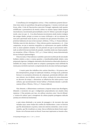 ANA CRISTINA MARTINS348
O Arqueólogo Português, Série V, 1, 2011, p. 329-357
À semelhança de investigadores coevos, J. Dias considerava possível descor-
tinar estas raízes no quotidiano das gentes portuguesas. A mesma convicção que
levara, aliás, J. Leite de Vasconcelos a percorrer Portugal, registando tudo quanto
solidificasse a permanência da mesma cultura no mesmo espaço desde tempos
imorredouros, incentivando personalidades como M. Heleno a proceder de igual
modo, uma vez que: «[…] na alma humana encontramos ainda muitos vestígios
das antigas idades, porque os temos na nossa civilização e até na estrutura do
nosso povo aparentado muito de perto, ao contrário do que pensava Herculano, com
primitivos habitantes do nosso torrão nacional.» (Heleno, 1930, p. 4. Nossos itálicos).
Volvidos mais de dois decénios, J. Dias criticava porém exactamente a «[…] fase
comparativa, em que os materiais etnográficos se confrontavam com aqueles recolhidos
entre as classes populares europeias. Foi um período em que se procuravam sobre-
tudo as sobrevivências (survivals) do passado, mantidas ainda nas classes popula-
res europeias.» (Dias e Oliveira, 1957, p. 6. Nosso itálico), numa demonstração
da sua evolução epistemológica.
Uma vez mais, J. Dias indicava o caminho a percorrer na direcção de um estudo
holístico relativo a esta e a outras questões: a interdisciplinaridade aliada a uma
preparação rigorosa e indagação sistemática dos fenómenos observados durante os
trabalhos de campo. Somente assim se cumpria o pressuposto maior definido há
muitoparaoterritórionacional:acompreensãodoser,doestaredofazerportuguês:
A maior parte dos trabalhos têm carácter descritivo, e há poucos estu-
dos interpretativos, porque só explorações metódicas, em larga escala, poderiam
fornecer os necessários elementos de comparação, permitindo delimitar subá-
reas culturais, vias de difusão, centros de cultura, evolução de certos elementos
no decorrer do tempo, e determinar as influências dos vários povos e suas
culturas, que sucessivamente vieram habitar a Península durante o período
castrejo (Dias e Oliveira, 1962, p. 9. Nossos itálicos)
Não obstante, o difusionismo continuava a imperar nestas suas abordagens,
distando o momento em que o indigenismo preponderaria nos estudos desta
natureza. J. Dias persistia, por isso, em utilizar conceitos como ‘vias de difusão’
e ‘centros de cultura’ para a etnogénese da cultura popular portuguesa radicada
(ainda) em referências lusitanistas:
o país estava destinado a ser ponto de passagem e de encontro das mais
variadas raças, umas vindas dos confins do Mediterrâneo, como os fenícios
que lhe demandaram os portos, outros do extremo setentrião, como os nor-
mandos, que lhe invadiram as costas. Mas as influências destes foram super-
ficiais e só se fizeram sentir no litoral. Foram mais importantes as invasões celtas,
revista_OAP.indd 348 14/09/11 9:11:34
 