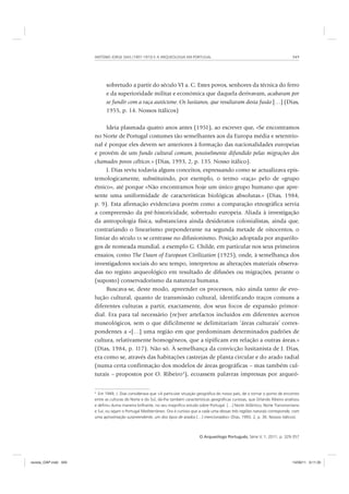 ANTÓNIO JORGE DIAS (1907-1973) E A ARQUEOLOGIA EM PORTUGAL 349
O Arqueólogo Português, Série V, 1, 2011, p. 329-357
sobretudo a partir do século VI a. C. Estes povos, senhores da técnica do ferro
e da superioridade militar e económica que daquela derivavam, acabaram por
se fundir com a raça autóctone. Os lusitanos, que resultaram desta fusão […] (Dias,
1955, p. 14. Nossos itálicos)
Ideia plasmada quatro anos antes (1951), ao escrever que, «Se encontramos
no Norte de Portugal costumes tão semelhantes aos da Europa média e setentrio-
nal é porque eles devem ser anteriores à formação das nacionalidades europeias
e provêm de um fundo cultural comum, possivelmente difundido pelas migrações dos
chamados povos célticos.» (Dias, 1993, 2, p. 135. Nosso itálico).
J. Dias reviu todavia alguns conceitos, expressando como se actualizava epis-
temologicamente, substituindo, por exemplo, o termo «raça» pelo de «grupo
étnico», até porque «Não encontramos hoje um único grupo humano que apre-
sente uma uniformidade de características biológicas absolutas.» (Dias, 1984,
p. 9). Esta afirmação evidenciava porém como a comparação etnográfica servia
a compreensão da pré-historicidade, sobretudo europeia. Aliada à investigação
da antropologia física, substanciava ainda desideratos colonialistas, ainda que,
contrariando o linearismo preponderante na segunda metade de oitocentos, o
limiar do século XX se centrasse no difusionismo. Posição adoptada por arqueólo-
gos de nomeada mundial, a exemplo G. Childe, em particular nos seus primeiros
ensaios, como The Dawn of European Civilization (1925), onde, à semelhança dos
investigadores sociais do seu tempo, interpretou as alterações materiais observa-
das no registo arqueológico em resultado de difusões ou migrações, perante o
(suposto) conservadorismo da natureza humana.
Buscava-se, deste modo, apreender os processos, não ainda tanto de evo-
lução cultural, quanto de transmissão cultural, identificando traços comuns a
diferentes culturas a partir, exactamente, dos seus focos de expansão primor-
dial. Era para tal necessário (re)ver artefactos incluídos em diferentes acervos
museológicos, sem o que dificilmente se delimitariam ‘áreas culturais’ corres-
pondentes a «[…] uma região em que predominam determinados padrões de
cultura, relativamente homogéneos, que a tipificam em relação a outras áreas.»
(Dias, 1984, p. 117). Não só. À semelhança da convicção lusitanista de J. Dias,
era como se, através das habitações castrejas de planta circular e do arado radial
(numa certa confirmação dos modelos de áreas geográficas – mas também cul-
turais – propostos por O. Ribeiro4
), ecoassem palavras impressas por arqueó-
4
Em 1949, J. Dias considerava que «A particular situação geográﬁca do nosso país, de o tornar o ponto de encontro
entre as culturas do Norte e do Sul, dá-lhe também características geográﬁcas curiosas, que Orlando Ribeiro analisou
e deﬁniu duma maneira brilhante, no seu magníﬁco estudo sobre Portugal. […] Norte Atlântico, Norte Transmontano
e Sul, ou sejam o Portugal Mediterrâneo. Ora é curioso que a cada uma dessas três regiões naturais corresponde, com
uma aproximação surpreendente, um dos tipos de arados […] mencionados» (Dias, 1993, 2, p. 36. Nossos itálicos).
revista_OAP.indd 349 14/09/11 9:11:35
 