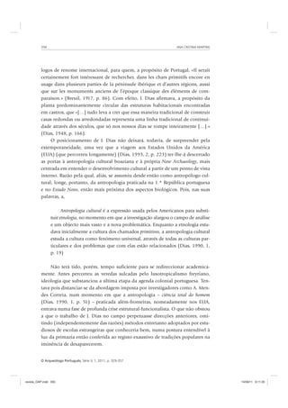 ANA CRISTINA MARTINS350
O Arqueólogo Português, Série V, 1, 2011, p. 329-357
logos de renome internacional, para quem, a propósito de Portugal, «Il serait
certainement fort intéressant de rechercher, dans les chars primitifs encore en
usage dans plusieurs parties de la péninsule ibérique et d’autres régions, aussi
que sur les monuments anciens de l’époque classique des éléments de com-
paraison.» (Breuil, 1917, p. 86). Com efeito, J. Dias afirmava, a propósito da
planta predominantemente circular das estruturas habitacionais encontradas
em castros, que «[…] tudo leva a crer que essa maneira tradicional de construir
casas redondas ou arredondadas representa uma linha tradicional de continui-
dade através dos séculos, que só nos nossos dias se rompe inteiramente […].»
(Dias, 1948, p. 166).
O posicionamento de J. Dias não deixará, todavia, de surpreender pela
extemporaneidade, uma vez que a viagem aos Estados Unidos da América
(EUA) (que percorreu longamente) (Dias, 1993, 2, p. 223) ter-lhe-á descerrado
as portas à antropologia cultural boaziana e à própria New Archaeology, mais
centrada em entender o desenvolvimento cultural a partir de um ponto de vista
interno. Razão pela qual, aliás, se assumiu desde então como antropólogo cul-
tural, longe, portanto, da antropologia praticada na 1.ª República portuguesa
e no Estado Novo, então mais próxima dos aspectos biológicos. Pois, nas suas
palavras, a,
Antropologia cultural é a expressão usada pelos Americanos para substi-
tuir etnologia, no momento em que a investigação alargou o campo de análise
e um objecto mais vasto e a nova problemática. Enquanto a etnologia estu-
dava inicialmente a cultura dos chamados primitivos, a antropologia cultural
estuda a cultura como fenómeno universal, através de todas as culturas par-
ticulares e dos problemas que com elas estão relacionados (Dias, 1990, 1,
p. 19)
Não terá tido, porém, tempo suficiente para se redireccionar academica-
mente. Antes percorreu as veredas sulcadas pelo lusotropicalismo freyriano,
ideologia que substanciou a última etapa da agenda colonial portuguesa. Ten-
tava pois distanciar-se da abordagem imposta por investigadores como A. Men-
des Correia, num momento em que a antropologia – ciência total do homem
(Dias, 1990, 1, p. 51) – praticada além-fronteiras, nomeadamente nos EUA,
entrava numa fase de profunda crise estrutural-funcionalista. O que não obstou
a que o trabalho de J. Dias no campo perpetuasse direcções anteriores, omi-
tindo (independentemente das razões) métodos entretanto adoptados por estu-
diosos de escolas estrangeiras que conheceria bem, numa postura entendível à
luz da primazia então conferida ao registo exaustivo de tradições populares na
iminência de desaparecerem.
revista_OAP.indd 350 14/09/11 9:11:35
 