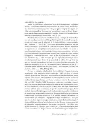 ANTÓNIO JORGE DIAS (1907-1973) E A ARQUEOLOGIA EM PORTUGAL 351
O Arqueólogo Português, Série V, 1, 2011, p. 329-357
4. DESFECHO EM ABERTO
Apesar de fortemente influenciado pela escola etnográfica e etnológica
alemã, J. Dias não foi indiferente ao pensamento de outros autores. Pelo contrá-
rio, demonstrou abertura de espírito reforçada após a sua primeira viagem aos
EUA, auto-intitulando-se doravante de ‘antropólogo’, numa evidência do per-
curso que escolhera para a sua actividade científica, fazendo corresponder ciência
etnológica e antropologia cultural (Dias, 1984, p. 111).
Posição materializada nas suas múltiplas facetas, a exemplo da docência. Não
terá sido casual que incluísse na bibliografia obrigatória da cadeira de antropolo-
gia que leccionava, obras de referência de V. Gordon Childe, a par das redigidas
por J. Grahame D. Clark (1907-1995), numa tentativa de substituir o anterior
modelo cronológico pela análise de cada vertente cultural. Fazia-o certamente
no seguimento de antropólogos norte-americanos empenhados em aclarar as
transformações culturais ocasionadas por interacções comunitárias e apropria-
ção aos ecossistemas correspondentes, num decurso considerado como «cultura
ecológica». J. Dias fortificava ainda a ideia de que, a par da difusão, «Uma cul-
tura transforma-se […] pelas inovações que são o produto da invenção ou da
descoberta de indivíduos dentro do grupo social […].» (Dias, 1984, p. 125). Ou
seja, por invenções independentes, cabendo, no entanto, àquela a parte maior das
realidades assinaladas no terreno e ao longo da História, na medida em que «[…]
o homem prefere aproveitar-se do que já existe, a ter de resolver, de novo, um
problema difícil […].» (Dias, 1984, p. 126).
De entre os múltiplos trabalhos de V. Gordon Childe, J. Dias não deixava de
mencionar o What happened in History, publicado (1942) em plena 2.ª Guerra
Mundial quando J. Dias preparava o seu doutoramento na Alemanha (vide supra).
Era uma obra marcada pelo ascendente marxista aprofundado com o contacto
estabelecido na sua deslocação à ex-União Soviética, a primeira das quais ocor-
rida em 1935. V. Gordon Childe demonstrou, então, uma certa flexão e mesmo
adaptação a novos postulados, comentando as alterações culturais de um ponto
de vista materialista, acercando-se para o efeito mais das regras institucionais
(sociais, políticas e/ou económicas) do que do ascendente tecnológico. Assim
sendo, J. Dias partilharia de algum modo a substância do materialismo dialéctico,
ao sustentar que as sociedades contêm em si mesmas tendências progressistas e
conservadoras coexistentes numa relação de unidade dinâmica permanente, ao
mesmo tempo que antagónica, congregando energias fundamentais a mutações
irreversíveis. Com alguma ironia porém a maior parte dos dados utilizados por V.
Gordon Childe provinha de Wirtschaftsgeschichte des Altertums, obra monumental
do historiador conservador alemão Fritz Moritz Heichelheim (1901-1968), con-
quanto publicada (1938) após a sua exoneração (1933) da Universidade pelos
nacional-socialistas, ao abrigo da Gesetz zur Wiederherstellung des Berufsbeamten-
revista_OAP.indd 351 14/09/11 9:11:35
 